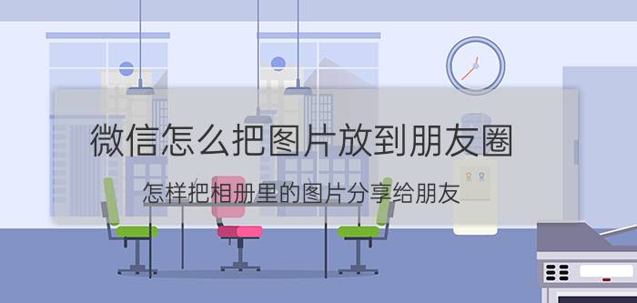 微信怎么把图片放到朋友圈 怎样把相册里的图片分享给朋友？